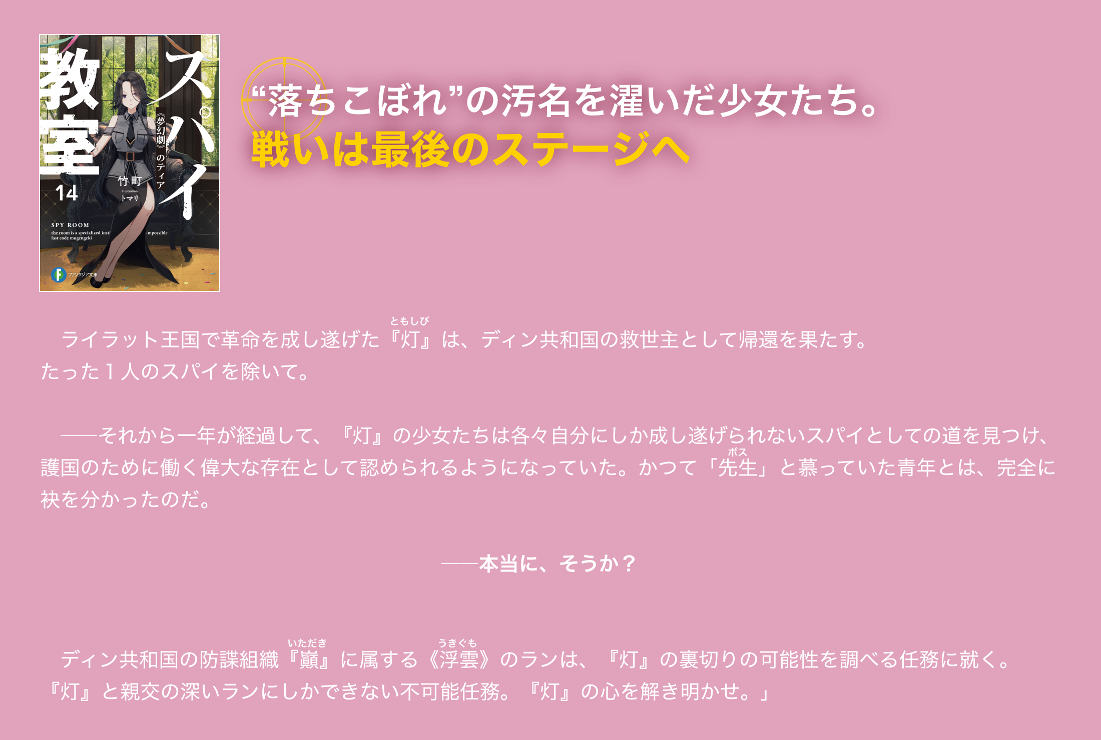 “落ちこぼれ”の汚名を濯いだ少女たち。戦いは最後のステージへ ライラット王国で革命を成し遂げた『灯』は、ディン共和国の救世主として帰還を果たす。たった１人のスパイを除いて。――それから一年が経過して、『灯』の少女たちは各々自分にしか成し遂げられないスパイとしての道を見つけ、護国のために働く偉大な存在として認められるようになっていた。かつて「先生」と慕っていた青年とは、完全に袂を分かったのだ。――本当に、そうか？ディン共和国の防諜組織『巓』に属する《浮雲》のランは、『灯』の裏切りの可能性を調べる任務に就く。『灯』と親交の深いランにしかできない不可能任務。『灯』の心を解き明かせ。」