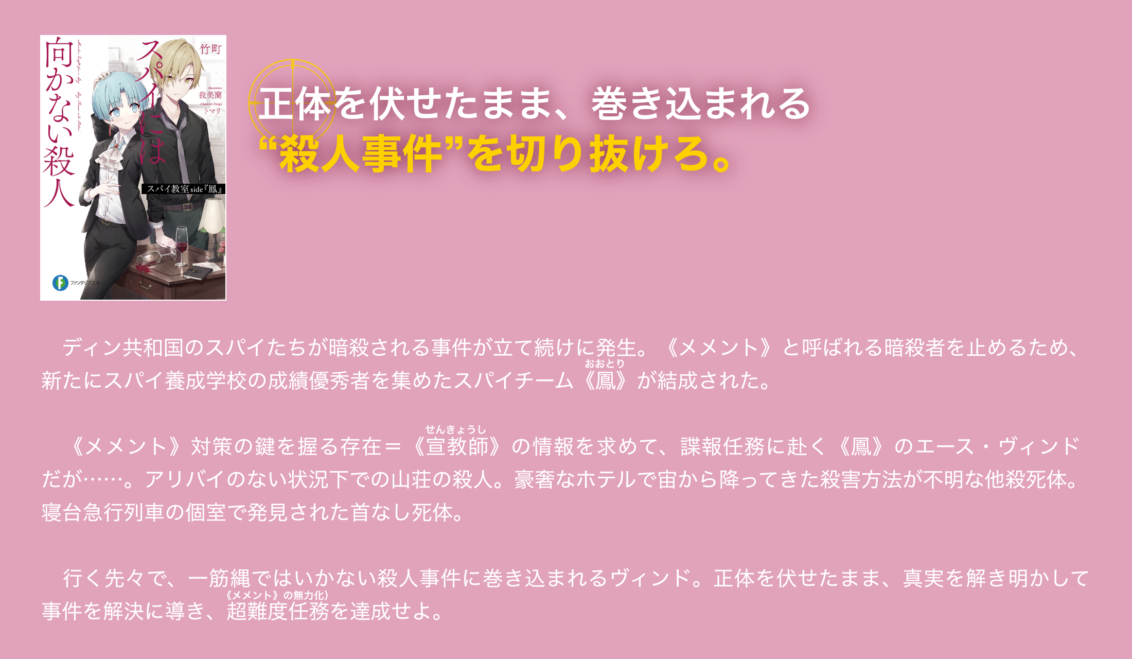正体を伏せたまま、巻き込まれる戦いは最後のステージへ 「ディン共和国のスパイたちが暗殺される事件が立て続けに発生。《メメント》と呼ばれる暗殺者を止めるため、新たにスパイ養成学校の成績優秀者を集めたスパイチーム《鳳》が結成された。　《メメント》対策の鍵を握る存在＝《宣教師》の情報を求めて、諜報任務に赴く《鳳》のエース・ヴィンドだが……。アリバイのない状況下での山荘の殺人。豪奢なホテルで宙から降ってきた殺害方法が不明な他殺死体。寝台急行列車の個室で発見された首なし死体。　行く先々で、一筋縄ではいかない殺人事件に巻き込まれるヴィンド。正体を伏せたまま、真実を解き明かして事件を解決に導き、超難度任務を達成せよ。