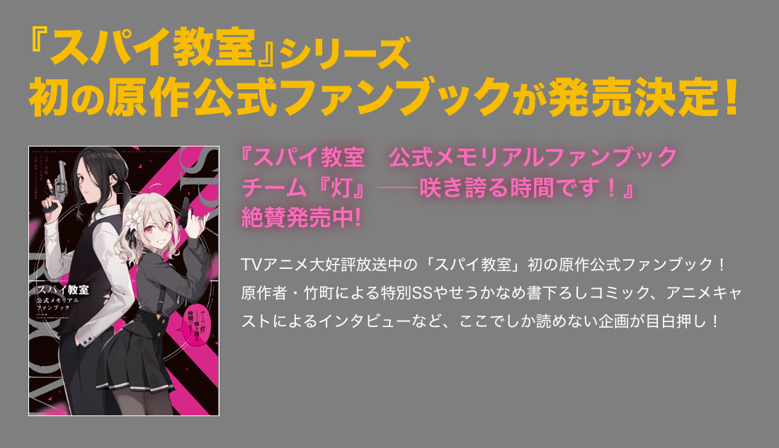 『スパイ教室　公式メモリアルファンブック チーム『灯』――咲き誇る時間です！』絶賛発売中! TVアニメ大好評放送中の「スパイ教室」初の原作公式ファンブック！　原作者・竹町による特別SSやせうかなめ書下ろしコミック、アニメキャストによるインタビューなど、ここでしか読めない企画が目白押し！