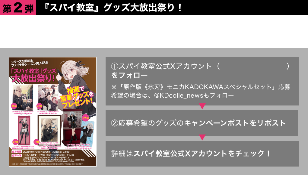 ●第2弾　『スパイ教室』グッズ大放出祭り！5周年を記念して選りすぐりの『スパイ教室』グッズを大放出！抽選で豪華グッズをプレゼント!!①スパイ教室公式Xアカウント（@spy_tomoshibi）をフォロー※「原作版《氷刃》モニカKADOKAWAスペシャルセット」応募希望の場合は、@KDcolle_newsもフォロー ②応募希望のグッズのキャンペーンポストをリポスト 詳細はスパイ教室公式Xアカウントをチェック！