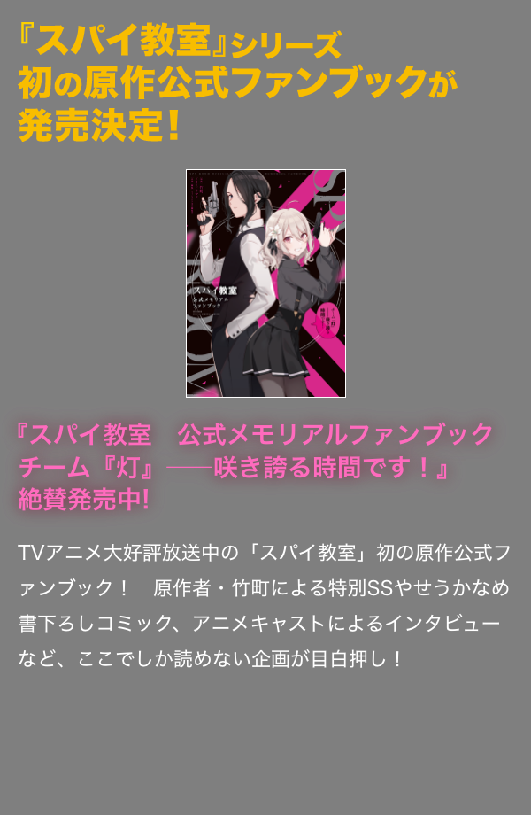 『スパイ教室　公式メモリアルファンブック チーム『灯』――咲き誇る時間です！』絶賛発売中! TVアニメ大好評放送中の「スパイ教室」初の原作公式ファンブック！　原作者・竹町による特別SSやせうかなめ書下ろしコミック、アニメキャストによるインタビューなど、ここでしか読めない企画が目白押し！