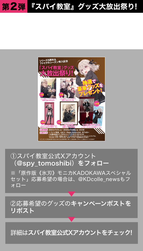 ●第2弾　『スパイ教室』グッズ大放出祭り！5周年を記念して選りすぐりの『スパイ教室』グッズを大放出！抽選で豪華グッズをプレゼント!!①スパイ教室公式Xアカウント（@spy_tomoshibi）をフォロー※「原作版《氷刃》モニカKADOKAWAスペシャルセット」応募希望の場合は、@KDcolle_newsもフォロー ②応募希望のグッズのキャンペーンポストをリポスト 詳細はスパイ教室公式Xアカウントをチェック！