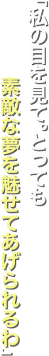 「私の目を見て。とっても素敵な夢を魅せてあげられるわ」