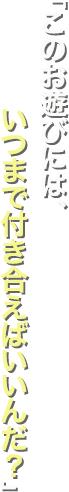 「このお遊びには、いつまで付き合えばいいんだ？」